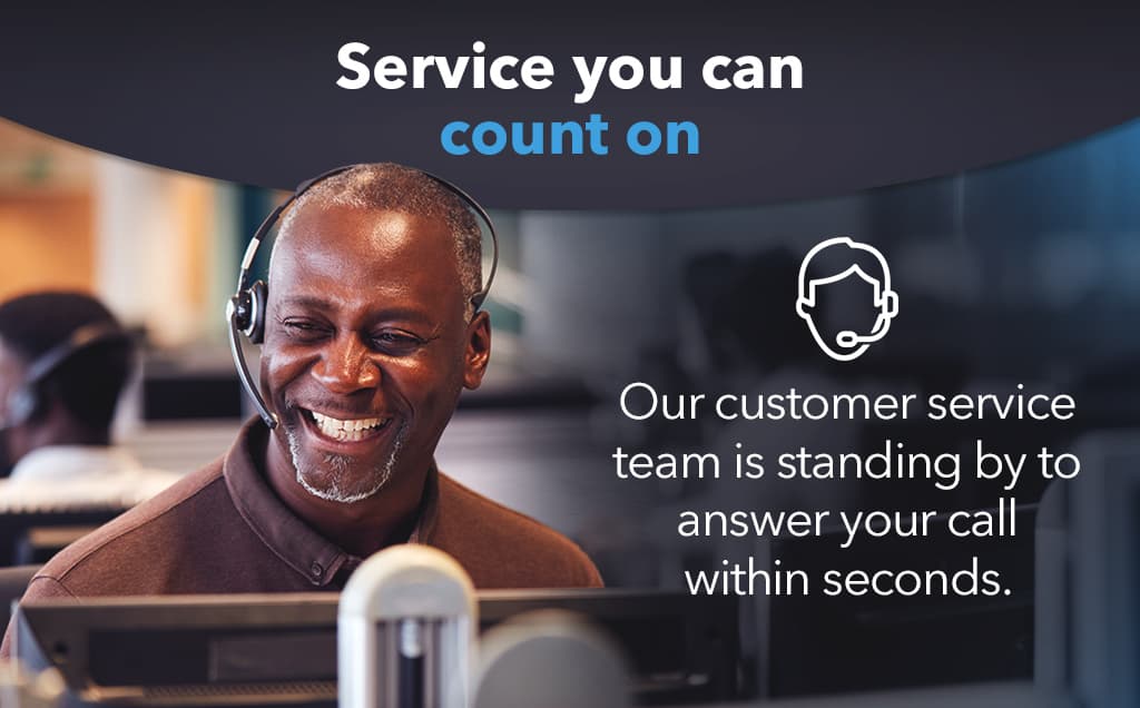 Service you can count on. Our customer service team is standing by to answer your call within seconds.